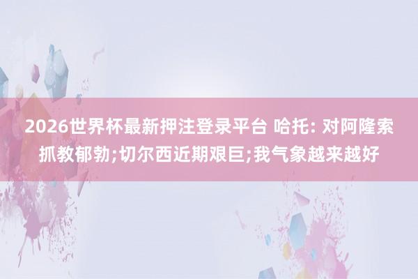 2026世界杯最新押注登录平台 哈托: 对阿隆索抓教郁勃;切尔西近期艰巨;我气象越来越好