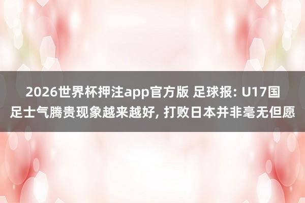 2026世界杯押注app官方版 足球报: U17国足士气腾贵现象越来越好， 打败日本并非毫无但愿