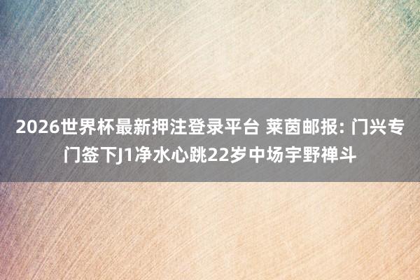 2026世界杯最新押注登录平台 莱茵邮报: 门兴专门签下J1净水心跳22岁中场宇野禅斗