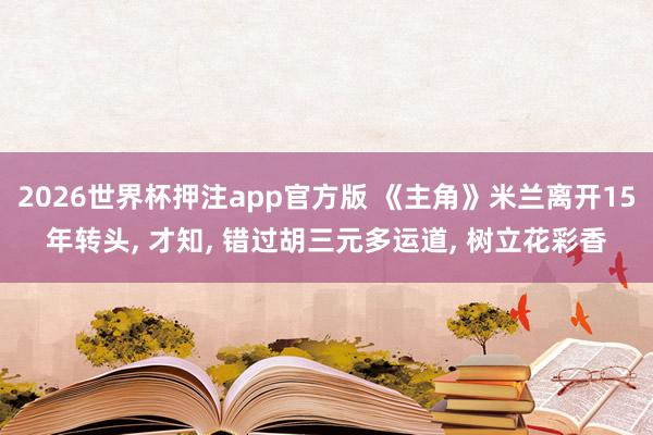 2026世界杯押注app官方版 《主角》米兰离开15年转头， 才知， 错过胡三元多运道， 树立花彩香