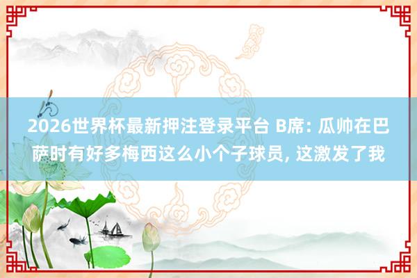 2026世界杯最新押注登录平台 B席: 瓜帅在巴萨时有好多梅西这么小个子球员， 这激发了我