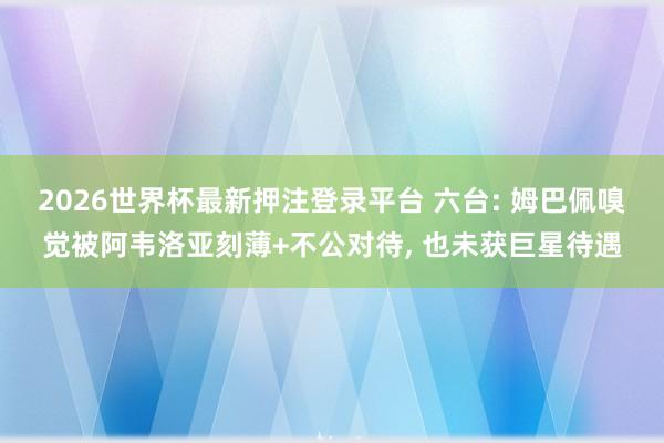 2026世界杯最新押注登录平台 六台: 姆巴佩嗅觉被阿韦洛亚刻薄+不公对待， 也未获巨星待遇