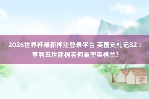 2026世界杯最新押注登录平台 英国史札记82 : 亨利五世建树若何重塑英格兰?