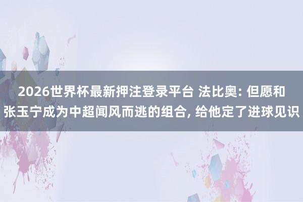 2026世界杯最新押注登录平台 法比奥: 但愿和张玉宁成为中超闻风而逃的组合， 给他定了进球见识