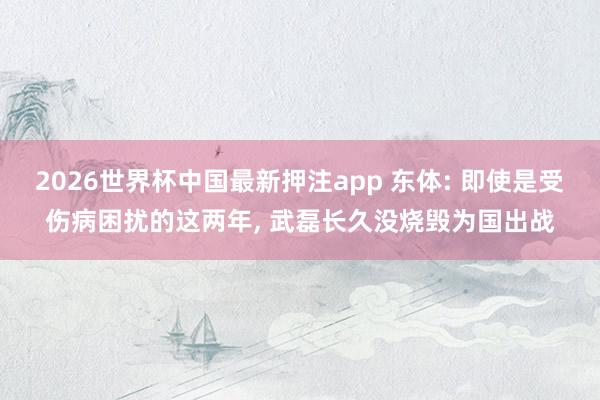 2026世界杯中国最新押注app 东体: 即使是受伤病困扰的这两年， 武磊长久没烧毁为国出战