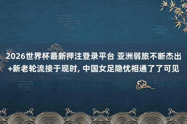 2026世界杯最新押注登录平台 亚洲弱旅不断杰出+新老轮流接于现时， 中国女足隐忧相通了了可见