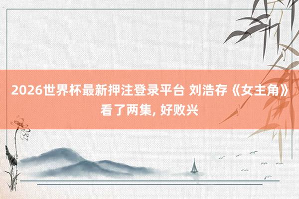 2026世界杯最新押注登录平台 刘浩存《女主角》看了两集， 好败兴