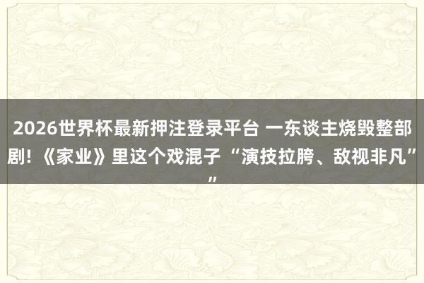 2026世界杯最新押注登录平台 一东谈主烧毁整部剧! 《家业》里这个戏混子 “演技拉胯、敌视非凡”
