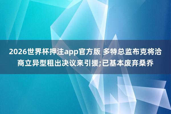 2026世界杯押注app官方版 多特总监布克将洽商立异型租出决议来引援;已基本废弃桑乔
