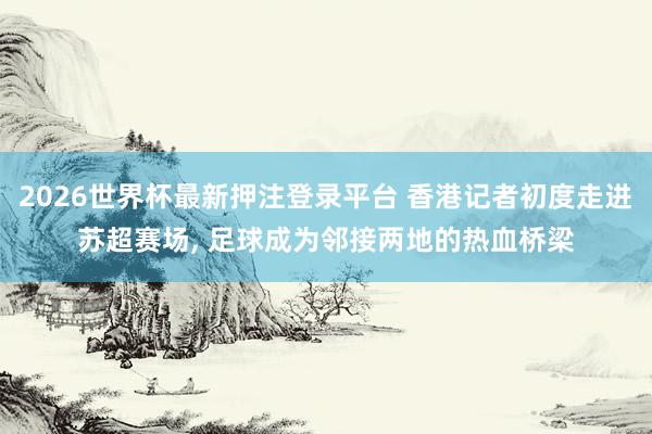 2026世界杯最新押注登录平台 香港记者初度走进苏超赛场， 足球成为邻接两地的热血桥梁