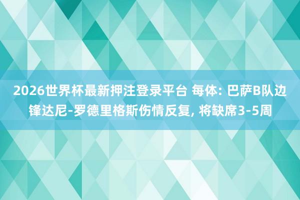 2026世界杯最新押注登录平台 每体: 巴萨B队边锋达尼-罗德里格斯伤情反复， 将缺席3-5周