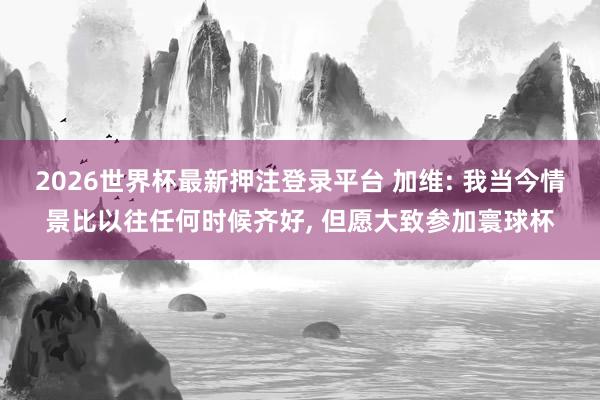 2026世界杯最新押注登录平台 加维: 我当今情景比以往任何时候齐好， 但愿大致参加寰球杯