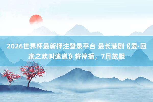 2026世界杯最新押注登录平台 最长港剧《爱·回家之欢叫速递》将停播，7月放胆