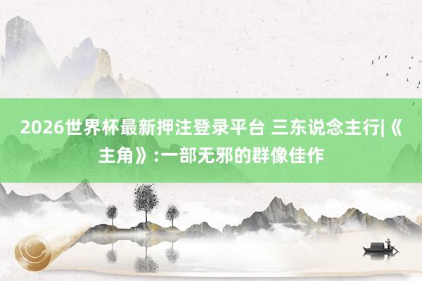 2026世界杯最新押注登录平台 三东说念主行|《主角》:一部无邪的群像佳作