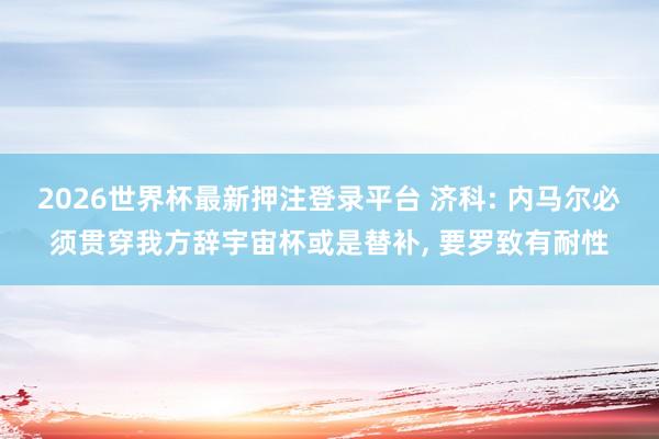 2026世界杯最新押注登录平台 济科: 内马尔必须贯穿我方辞宇宙杯或是替补， 要罗致有耐性