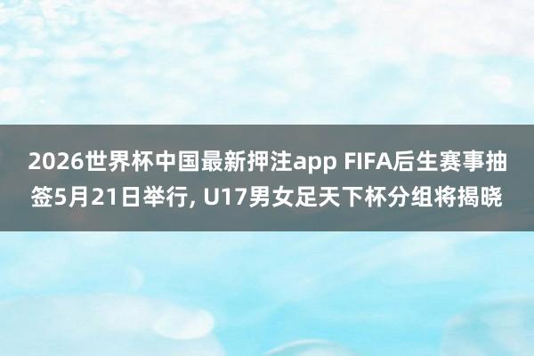 2026世界杯中国最新押注app FIFA后生赛事抽签5月21日举行， U17男女足天下杯分组将揭晓