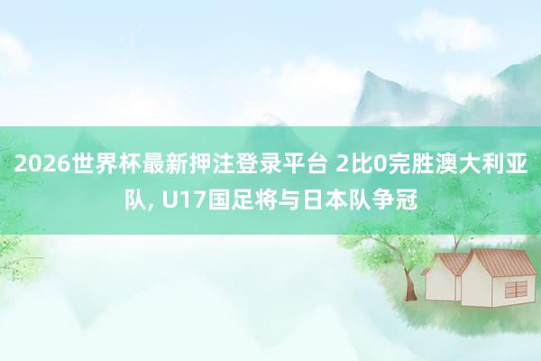 2026世界杯最新押注登录平台 2比0完胜澳大利亚队， U17国足将与日本队争冠