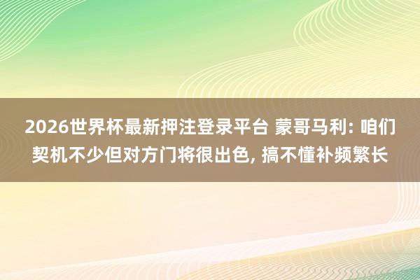 2026世界杯最新押注登录平台 蒙哥马利: 咱们契机不少但对方门将很出色， 搞不懂补频繁长