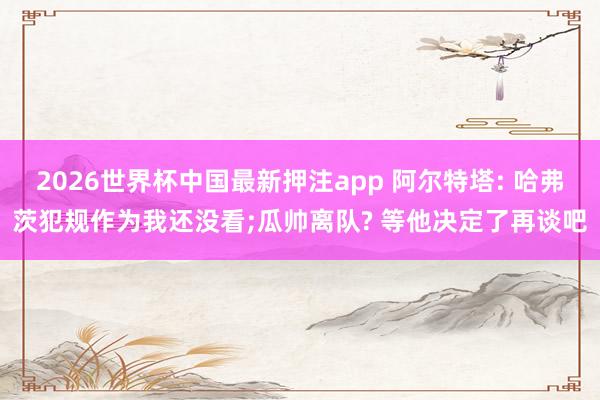 2026世界杯中国最新押注app 阿尔特塔: 哈弗茨犯规作为我还没看;瓜帅离队? 等他决定了再谈吧
