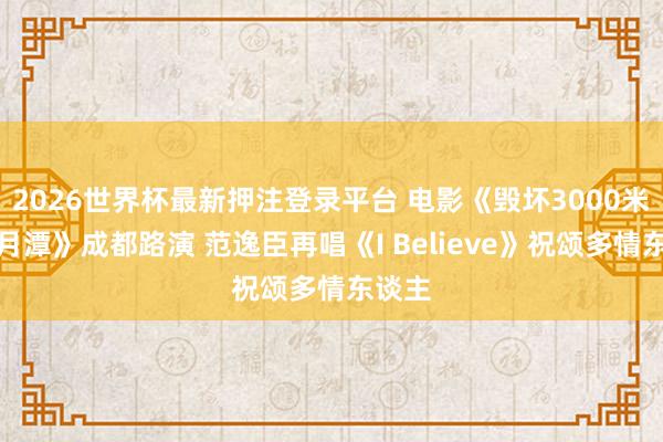 2026世界杯最新押注登录平台 电影《毁坏3000米的日月潭》成都路演 范逸臣再唱《I Believe》祝颂多情东谈主