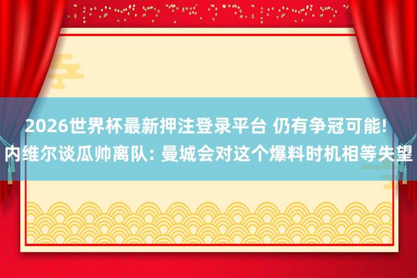 2026世界杯最新押注登录平台 仍有争冠可能! 内维尔谈瓜帅离队: 曼城会对这个爆料时机相等失望
