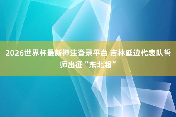2026世界杯最新押注登录平台 吉林延边代表队誓师出征“东北超”