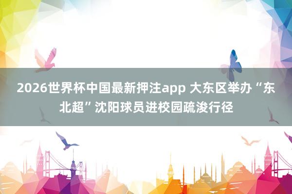 2026世界杯中国最新押注app 大东区举办“东北超”沈阳球员进校园疏浚行径
