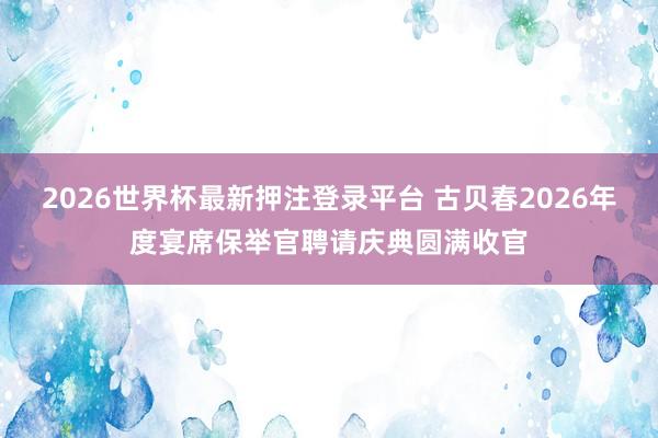 2026世界杯最新押注登录平台 古贝春2026年度宴席保举官聘请庆典圆满收官