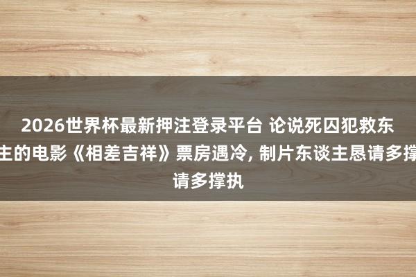 2026世界杯最新押注登录平台 论说死囚犯救东谈主的电影《相差吉祥》票房遇冷， 制片东谈主恳请多撑执