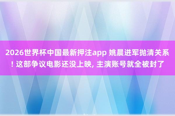 2026世界杯中国最新押注app 姚晨进军抛清关系! 这部争议电影还没上映， 主演账号就全被封了