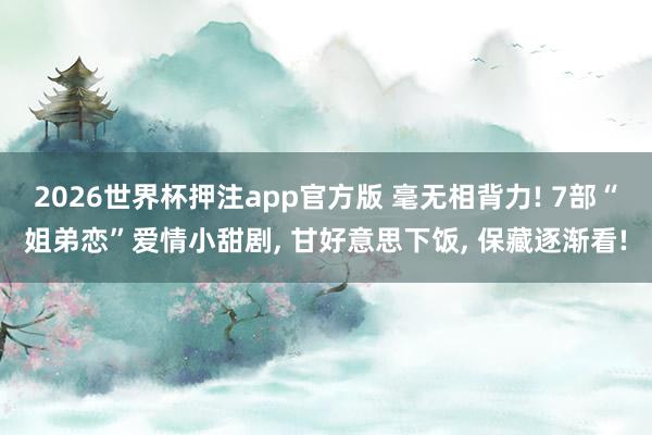 2026世界杯押注app官方版 毫无相背力! 7部“姐弟恋”爱情小甜剧， 甘好意思下饭， 保藏逐渐看!