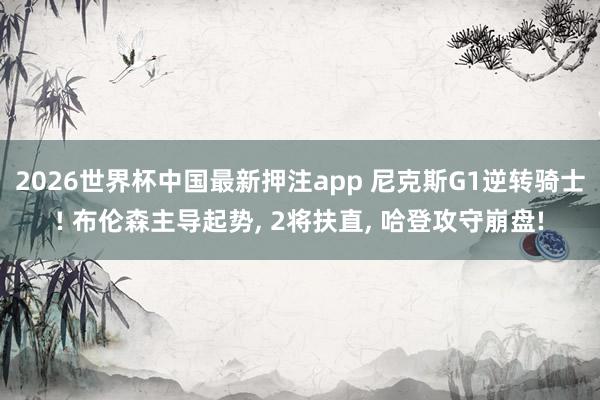 2026世界杯中国最新押注app 尼克斯G1逆转骑士! 布伦森主导起势， 2将扶直， 哈登攻守崩盘!