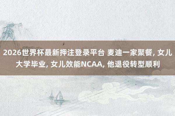2026世界杯最新押注登录平台 麦迪一家聚餐， 女儿大学毕业， 女儿效能NCAA， 他退役转型顺利