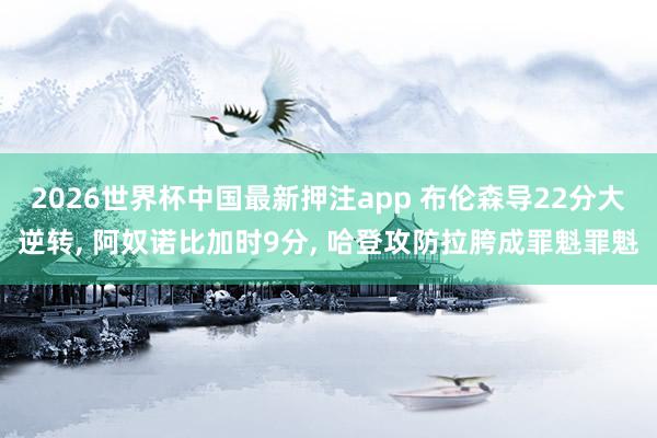 2026世界杯中国最新押注app 布伦森导22分大逆转， 阿奴诺比加时9分， 哈登攻防拉胯成罪魁罪魁