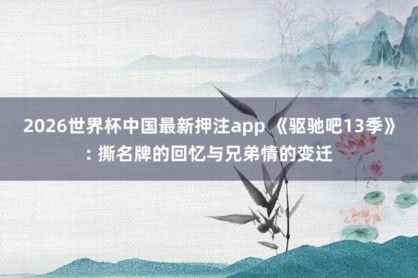 2026世界杯中国最新押注app 《驱驰吧13季》: 撕名牌的回忆与兄弟情的变迁