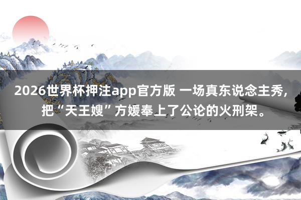 2026世界杯押注app官方版 一场真东说念主秀， 把“天王嫂”方媛奉上了公论的火刑架。