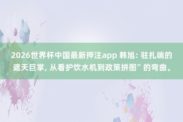 2026世界杯中国最新押注app 韩旭: 驻扎端的遮天巨掌， 从看护饮水机到政策拼图”的弯曲。