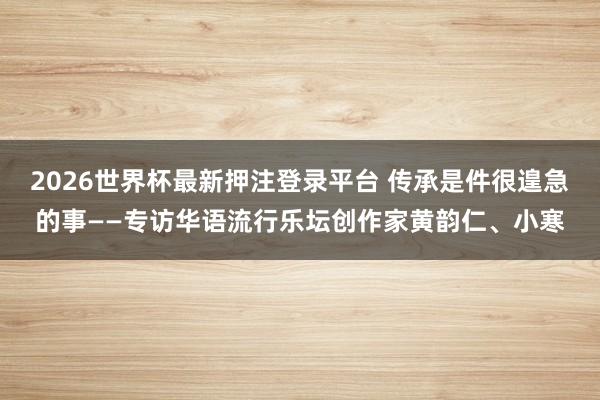 2026世界杯最新押注登录平台 传承是件很遑急的事——专访华语流行乐坛创作家黄韵仁、小寒