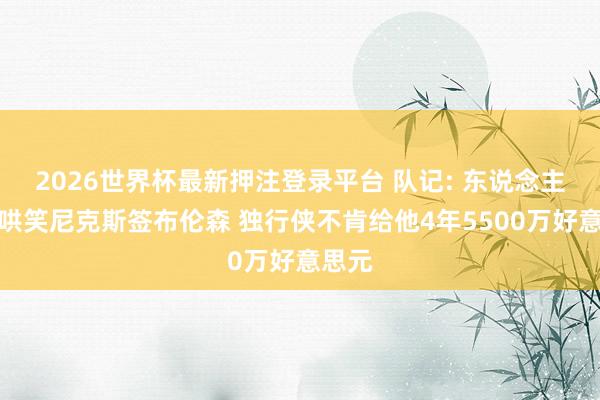 2026世界杯最新押注登录平台 队记: 东说念主们曾哄笑尼克斯签布伦森 独行侠不肯给他4年5500万好意思元