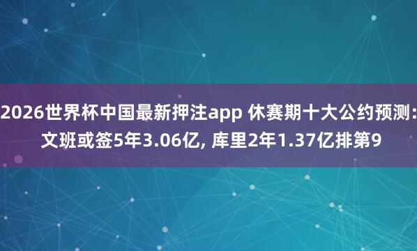 2026世界杯中国最新押注app 休赛期十大公约预测: 文班或签5年3.06亿， 库里2年1.37亿排第9