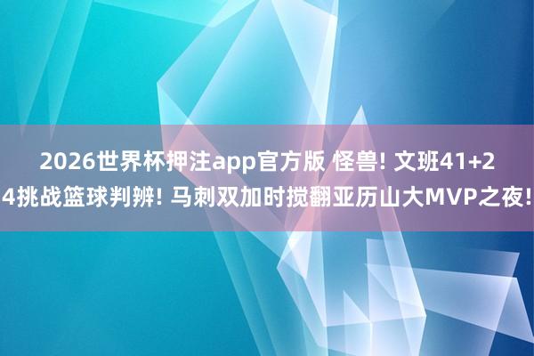 2026世界杯押注app官方版 怪兽! 文班41+24挑战篮球判辨! 马刺双加时搅翻亚历山大MVP之夜!
