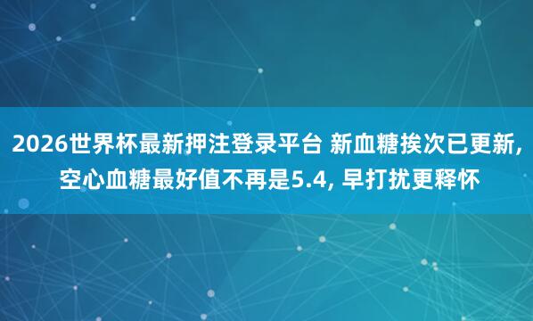 2026世界杯最新押注登录平台 新血糖挨次已更新， 空心血糖最好值不再是5.4， 早打扰更释怀