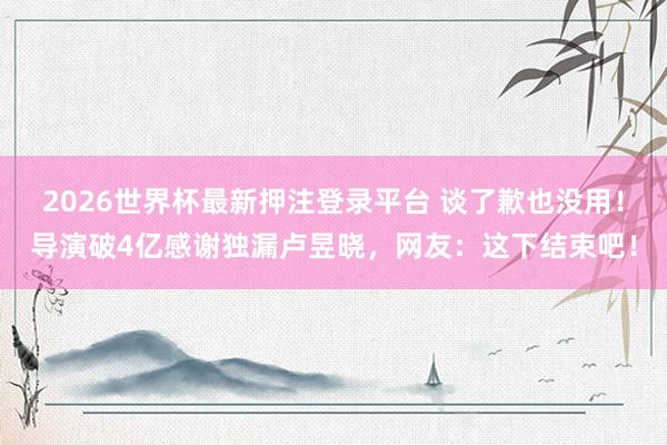 2026世界杯最新押注登录平台 谈了歉也没用！导演破4亿感谢独漏卢昱晓，网友：这下结束吧！