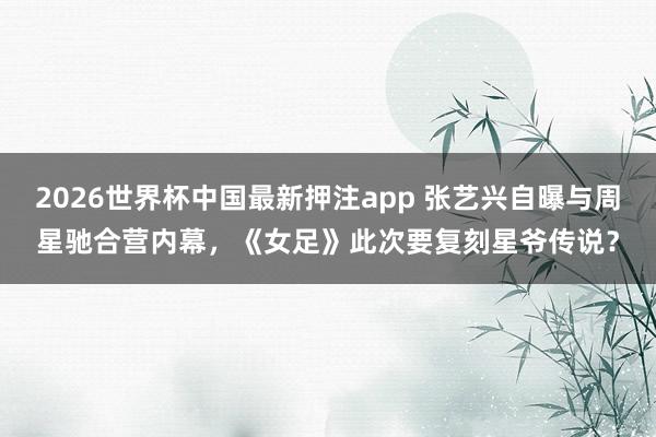 2026世界杯中国最新押注app 张艺兴自曝与周星驰合营内幕，《女足》此次要复刻星爷传说？