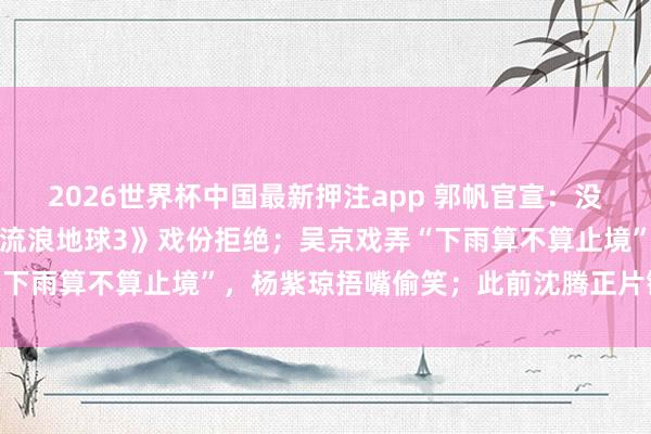 2026世界杯中国最新押注app 郭帆官宣：没止境情况的话，杨紫琼《流浪地球3》戏份拒绝；吴京戏弄“下雨算不算止境”，杨紫琼捂嘴偷笑；此前沈腾正片镜头曝光