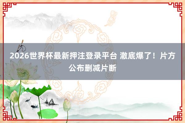 2026世界杯最新押注登录平台 澈底爆了！片方公布删减片断