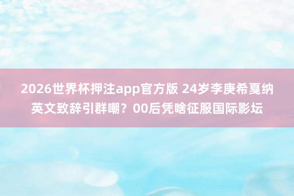 2026世界杯押注app官方版 24岁李庚希戛纳英文致辞引群嘲？00后凭啥征服国际影坛