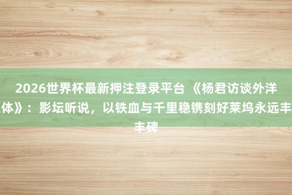 2026世界杯最新押注登录平台 《杨君访谈外洋媒体》：影坛听说，以铁血与千里稳镌刻好莱坞永远丰碑