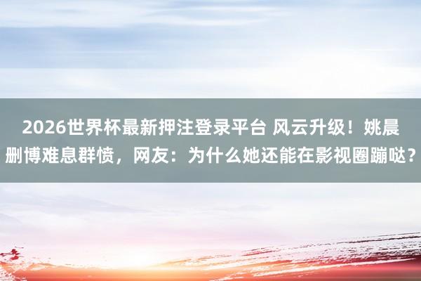 2026世界杯最新押注登录平台 风云升级！姚晨删博难息群愤，网友：为什么她还能在影视圈蹦哒？