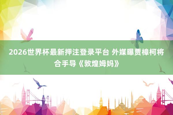 2026世界杯最新押注登录平台 外媒曝贾樟柯将合手导《敦煌姆妈》